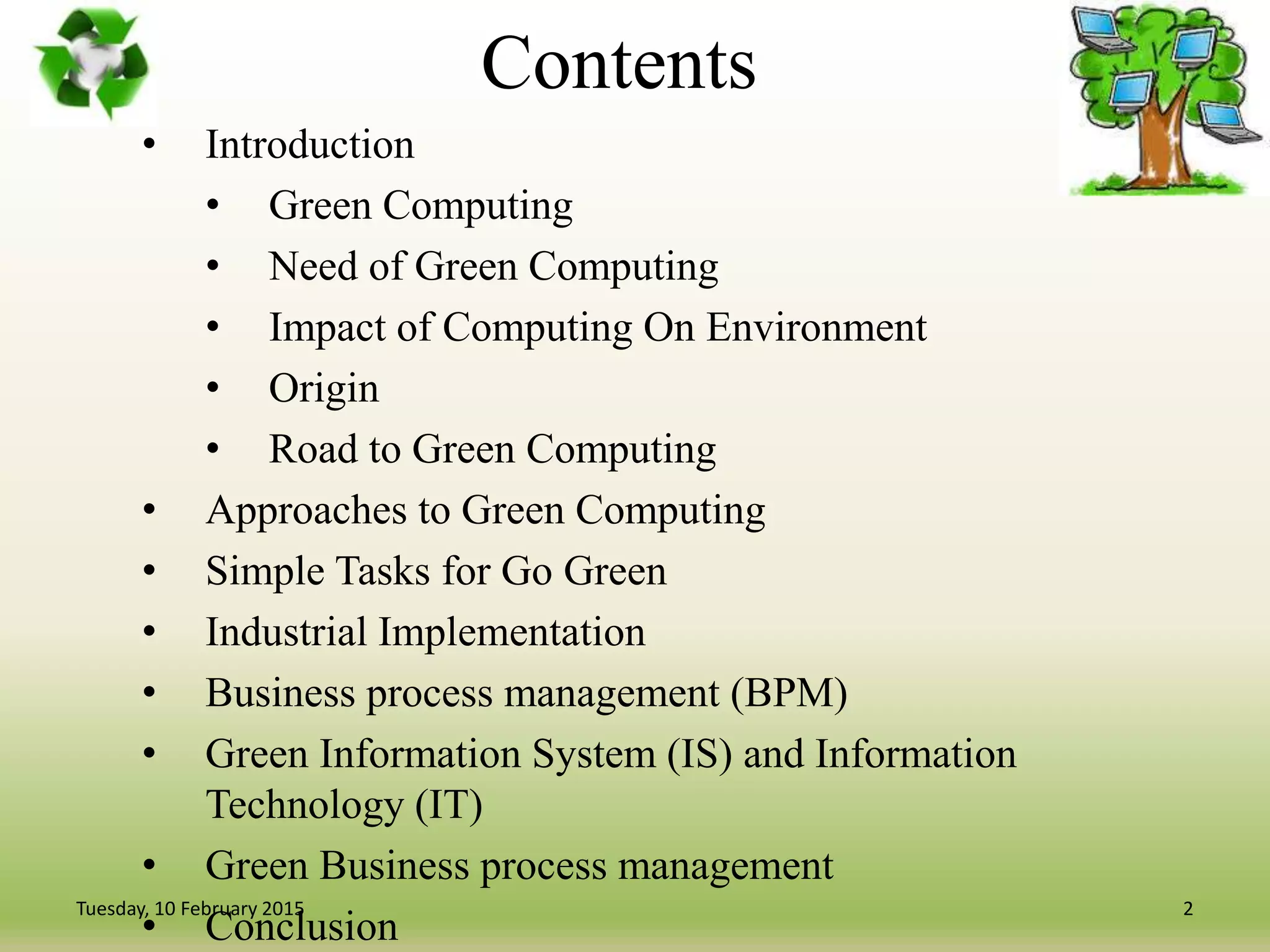 Contents
• Introduction
• Green Computing
• Need of Green Computing
• Impact of Computing On Environment
• Origin
• Road to Green Computing
• Approaches to Green Computing
• Simple Tasks for Go Green
• Industrial Implementation
• Business process management (BPM)
• Green Information System (IS) and Information
Technology (IT)
• Green Business process management
• Conclusion
2Tuesday, 10 February 2015
 
