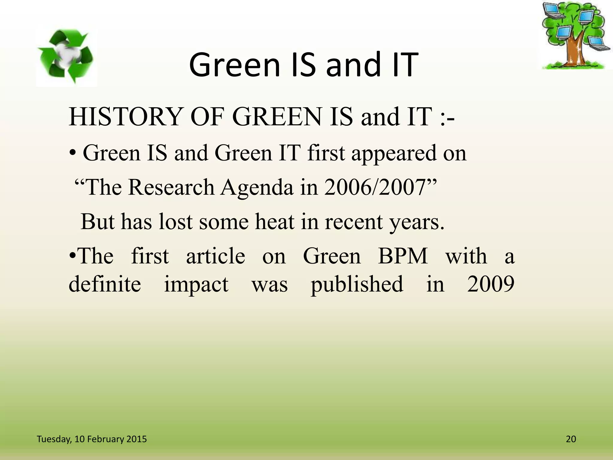Green IS and IT
HISTORY OF GREEN IS and IT :-
• Green IS and Green IT first appeared on
“The Research Agenda in 2006/2007”
But has lost some heat in recent years.
•The first article on Green BPM with a
definite impact was published in 2009
20Tuesday, 10 February 2015
 