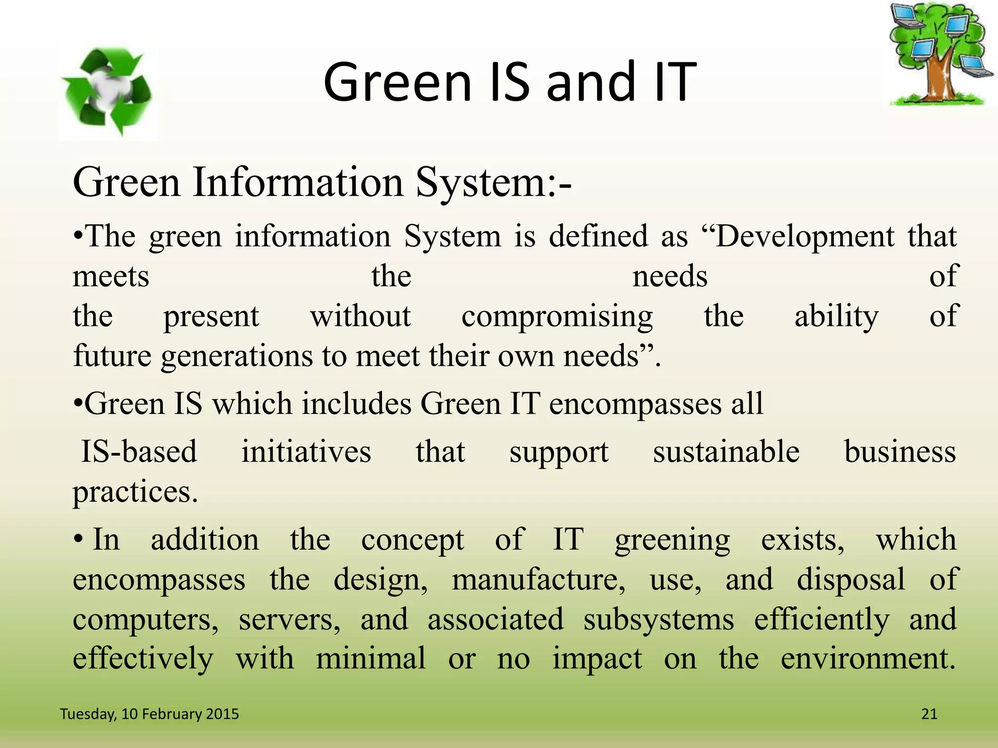 Green IS and IT
Green Information System:-
•The green information System is defined as “Development that
meets the needs of
the present without compromising the ability of
future generations to meet their own needs”.
•Green IS which includes Green IT encompasses all
IS-based initiatives that support sustainable business
practices.
• In addition the concept of IT greening exists, which
encompasses the design, manufacture, use, and disposal of
computers, servers, and associated subsystems efficiently and
effectively with minimal or no impact on the environment.
21Tuesday, 10 February 2015
 