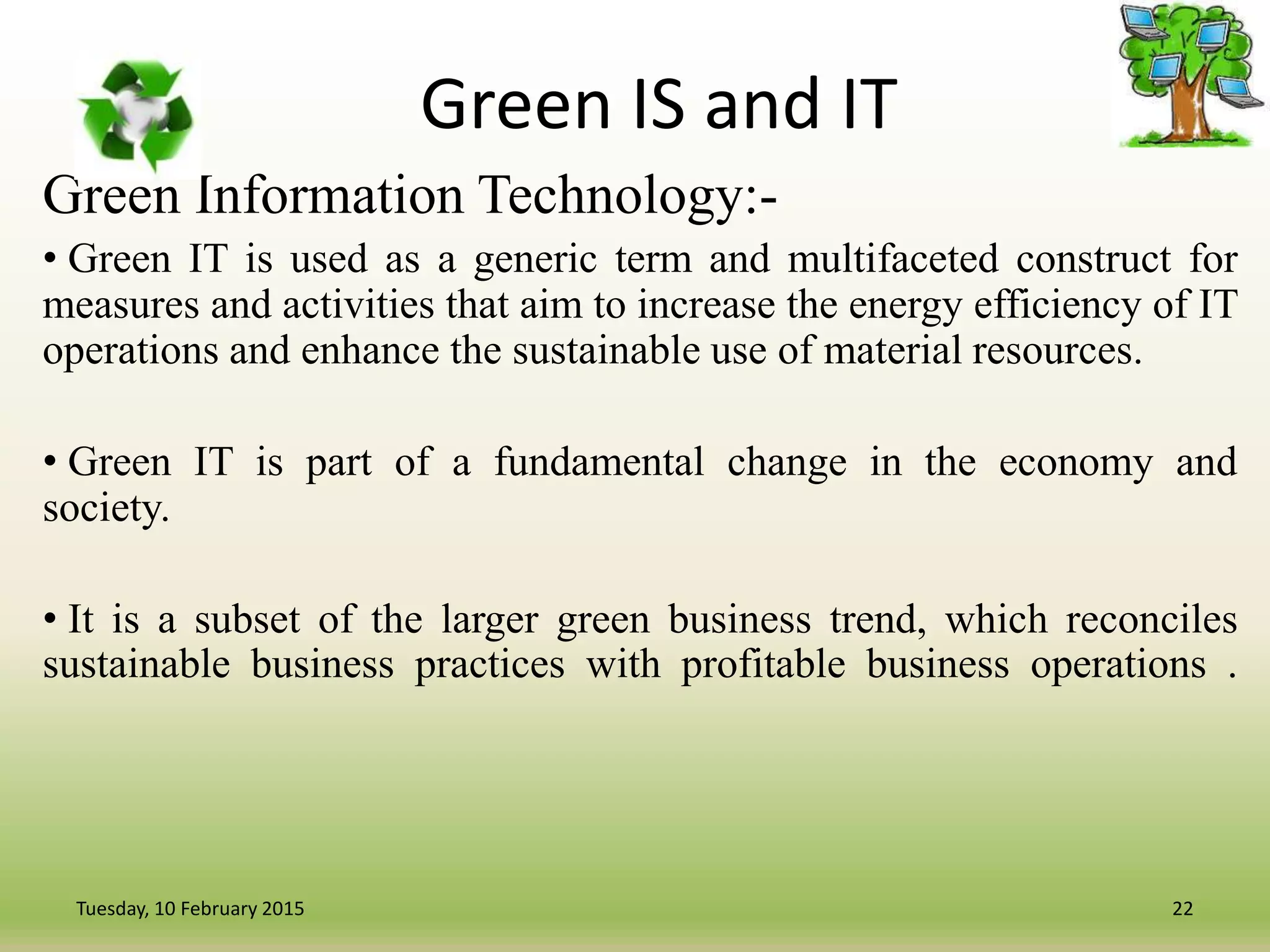 Green IS and IT
Green Information Technology:-
• Green IT is used as a generic term and multifaceted construct for
measures and activities that aim to increase the energy efficiency of IT
operations and enhance the sustainable use of material resources.
• Green IT is part of a fundamental change in the economy and
society.
• It is a subset of the larger green business trend, which reconciles
sustainable business practices with profitable business operations .
22Tuesday, 10 February 2015
 
