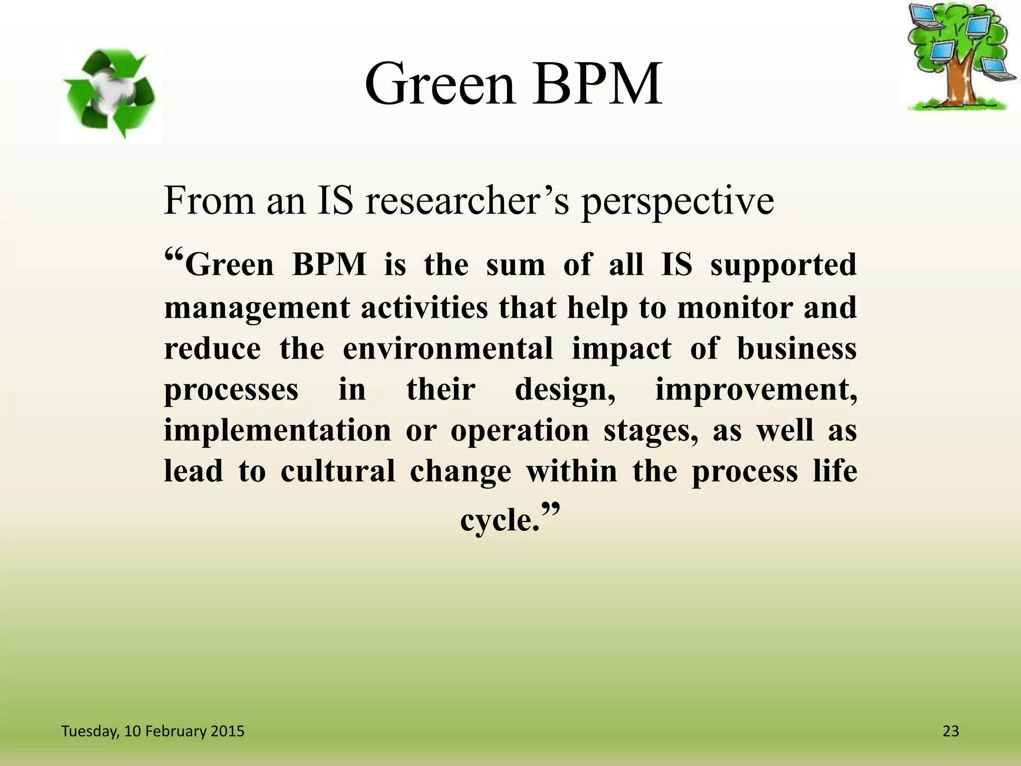 Green BPM
From an IS researcher’s perspective
“Green BPM is the sum of all IS supported
management activities that help to monitor and
reduce the environmental impact of business
processes in their design, improvement,
implementation or operation stages, as well as
lead to cultural change within the process life
cycle.”
23Tuesday, 10 February 2015
 
