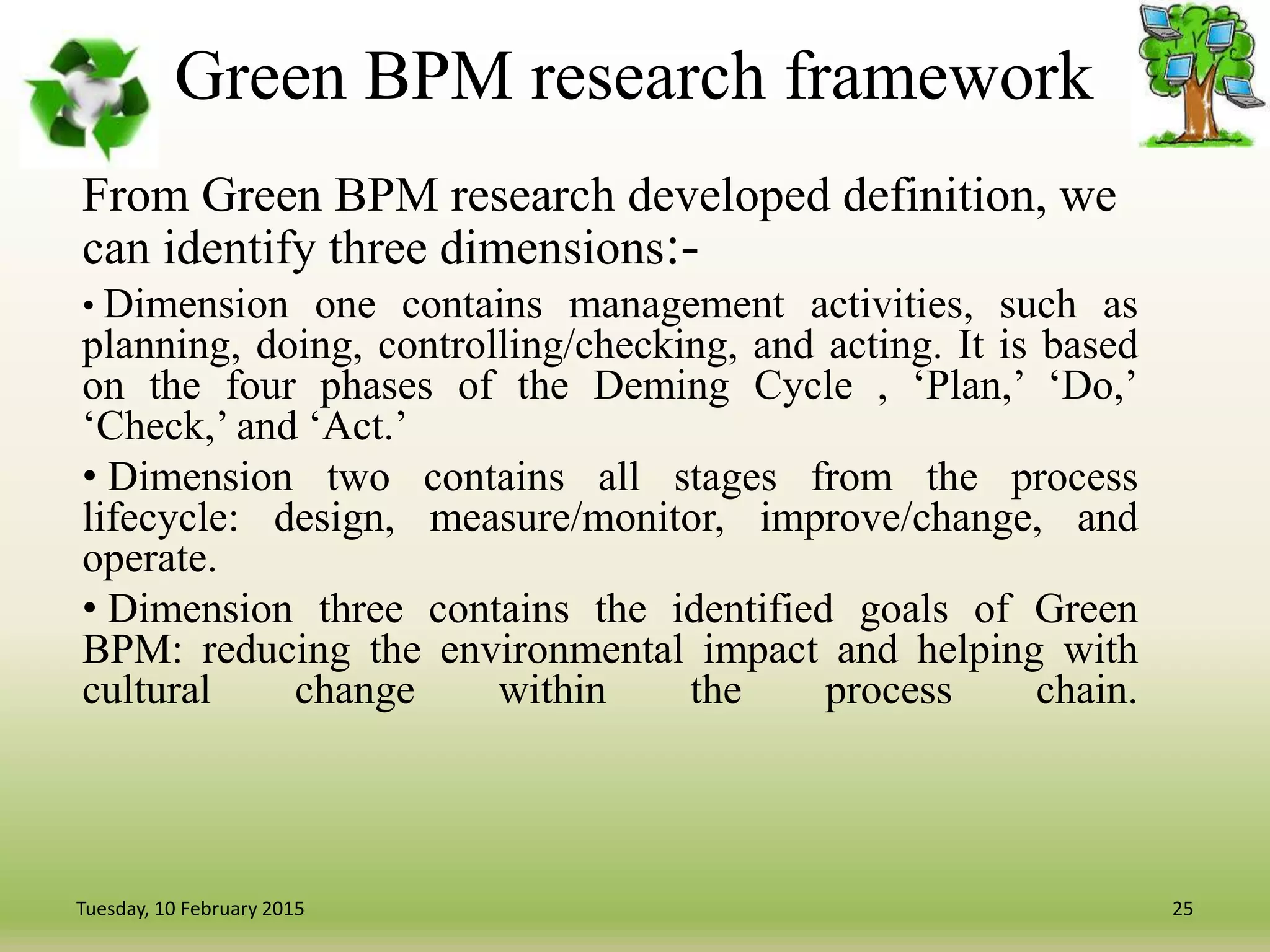 Green BPM research framework
From Green BPM research developed definition, we
can identify three dimensions:-
• Dimension one contains management activities, such as
planning, doing, controlling/checking, and acting. It is based
on the four phases of the Deming Cycle , ‘Plan,’ ‘Do,’
‘Check,’ and ‘Act.’
• Dimension two contains all stages from the process
lifecycle: design, measure/monitor, improve/change, and
operate.
• Dimension three contains the identified goals of Green
BPM: reducing the environmental impact and helping with
cultural change within the process chain.
25Tuesday, 10 February 2015
 