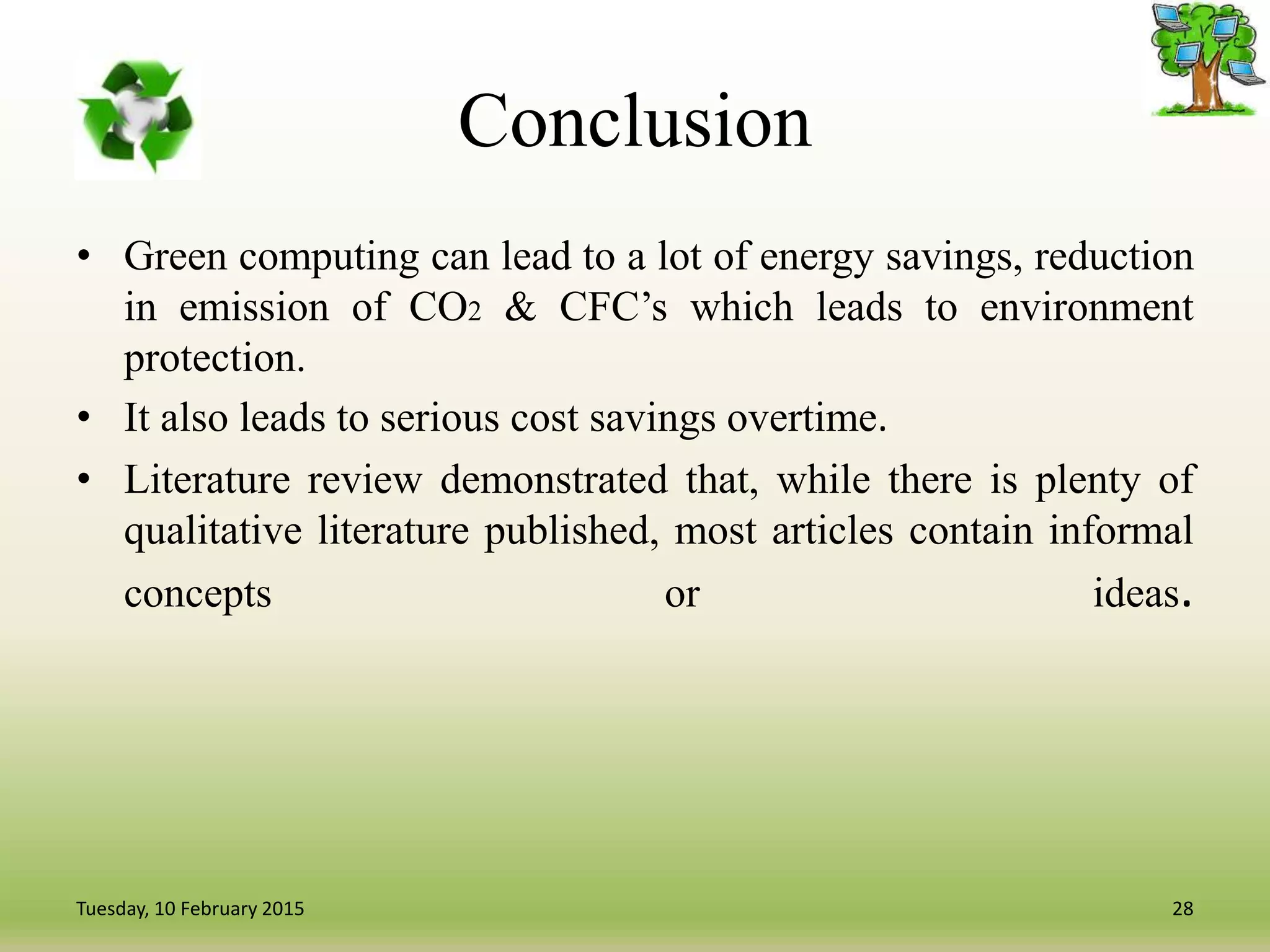 Conclusion
• Green computing can lead to a lot of energy savings, reduction
in emission of CO2 & CFC’s which leads to environment
protection.
• It also leads to serious cost savings overtime.
• Literature review demonstrated that, while there is plenty of
qualitative literature published, most articles contain informal
concepts or ideas.
28Tuesday, 10 February 2015
 
