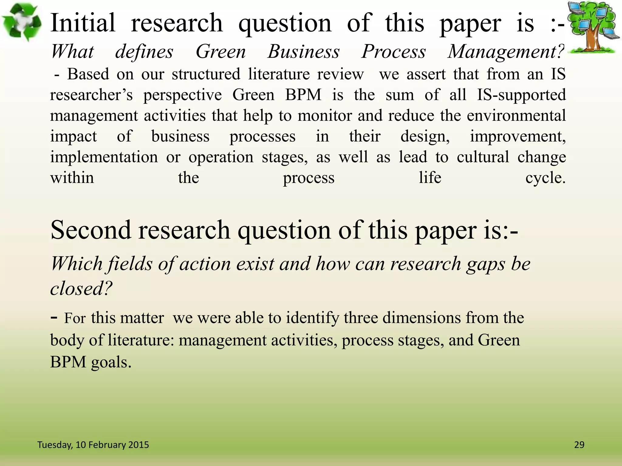 Initial research question of this paper is :-
What defines Green Business Process Management?
- Based on our structured literature review we assert that from an IS
researcher’s perspective Green BPM is the sum of all IS-supported
management activities that help to monitor and reduce the environmental
impact of business processes in their design, improvement,
implementation or operation stages, as well as lead to cultural change
within the process life cycle.
Second research question of this paper is:-
Which fields of action exist and how can research gaps be
closed?
- For this matter we were able to identify three dimensions from the
body of literature: management activities, process stages, and Green
BPM goals.
29Tuesday, 10 February 2015
 