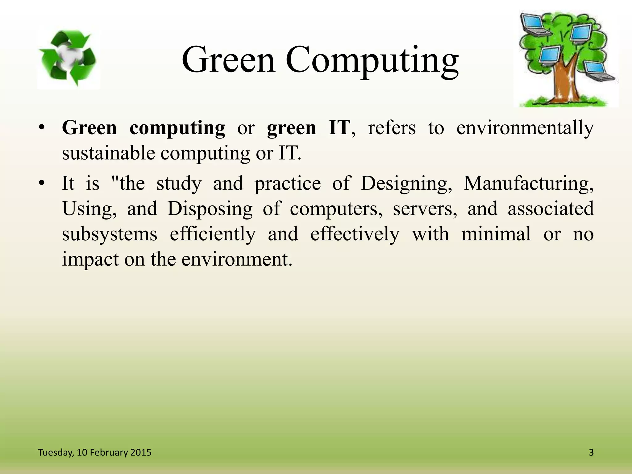 Green Computing
• Green computing or green IT, refers to environmentally
sustainable computing or IT.
• It is "the study and practice of Designing, Manufacturing,
Using, and Disposing of computers, servers, and associated
subsystems efficiently and effectively with minimal or no
impact on the environment.
3Tuesday, 10 February 2015
 