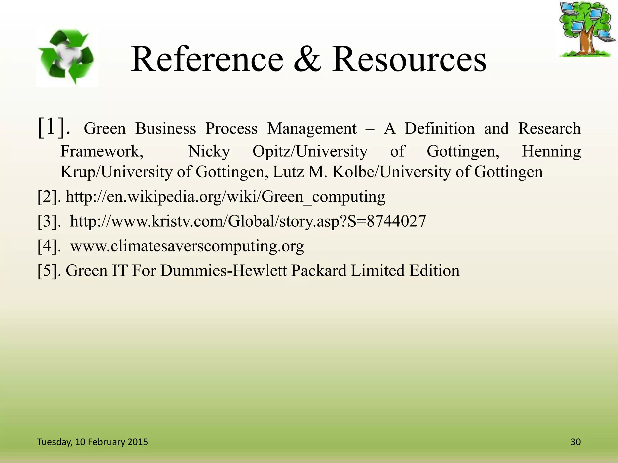 Reference & Resources
[1]. Green Business Process Management – A Definition and Research
Framework, Nicky Opitz/University of Gottingen, Henning
Krup/University of Gottingen, Lutz M. Kolbe/University of Gottingen
[2]. http://en.wikipedia.org/wiki/Green_computing
[3]. http://www.kristv.com/Global/story.asp?S=8744027
[4]. www.climatesaverscomputing.org
[5]. Green IT For Dummies-Hewlett Packard Limited Edition
30Tuesday, 10 February 2015
 