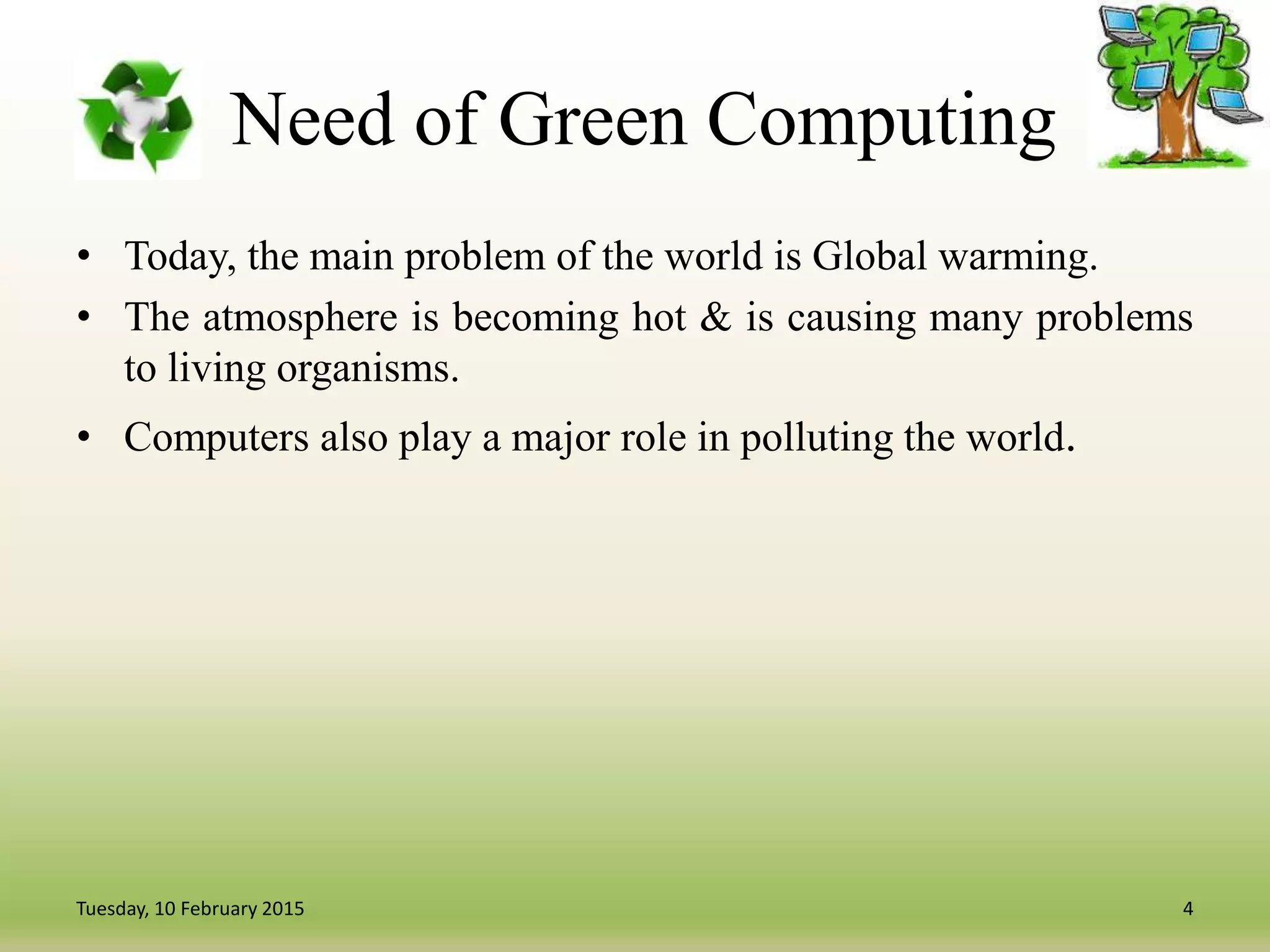 Need of Green Computing
• Today, the main problem of the world is Global warming.
• The atmosphere is becoming hot & is causing many problems
to living organisms.
• Computers also play a major role in polluting the world.
4Tuesday, 10 February 2015
 