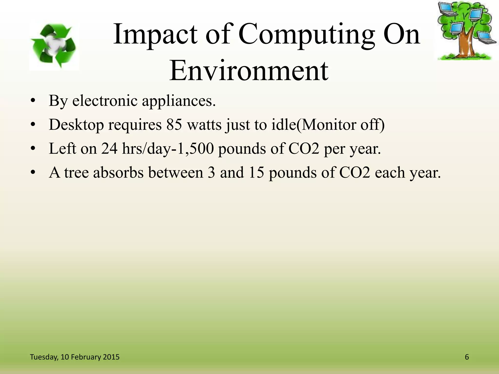 Impact of Computing On
Environment
• By electronic appliances.
• Desktop requires 85 watts just to idle(Monitor off)
• Left on 24 hrs/day-1,500 pounds of CO2 per year.
• A tree absorbs between 3 and 15 pounds of CO2 each year.
6Tuesday, 10 February 2015
 