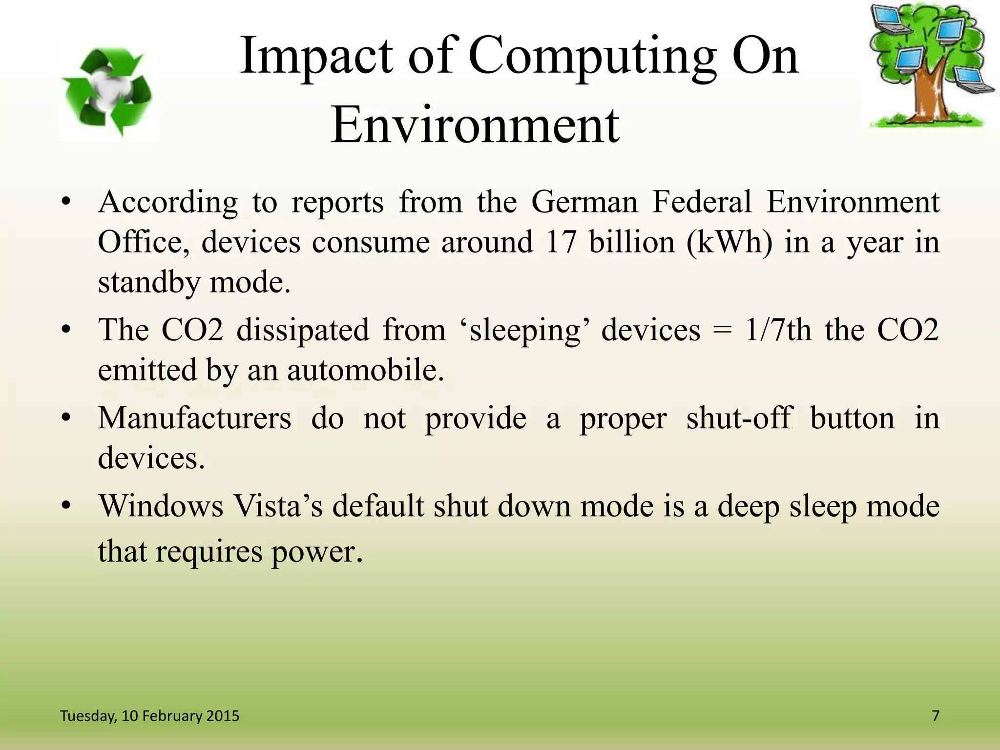 Impact of Computing On
Environment
• According to reports from the German Federal Environment
Office, devices consume around 17 billion (kWh) in a year in
standby mode.
• The CO2 dissipated from ‘sleeping’ devices = 1/7th the CO2
emitted by an automobile.
• Manufacturers do not provide a proper shut-off button in
devices.
• Windows Vista’s default shut down mode is a deep sleep mode
that requires power.
7Tuesday, 10 February 2015
 