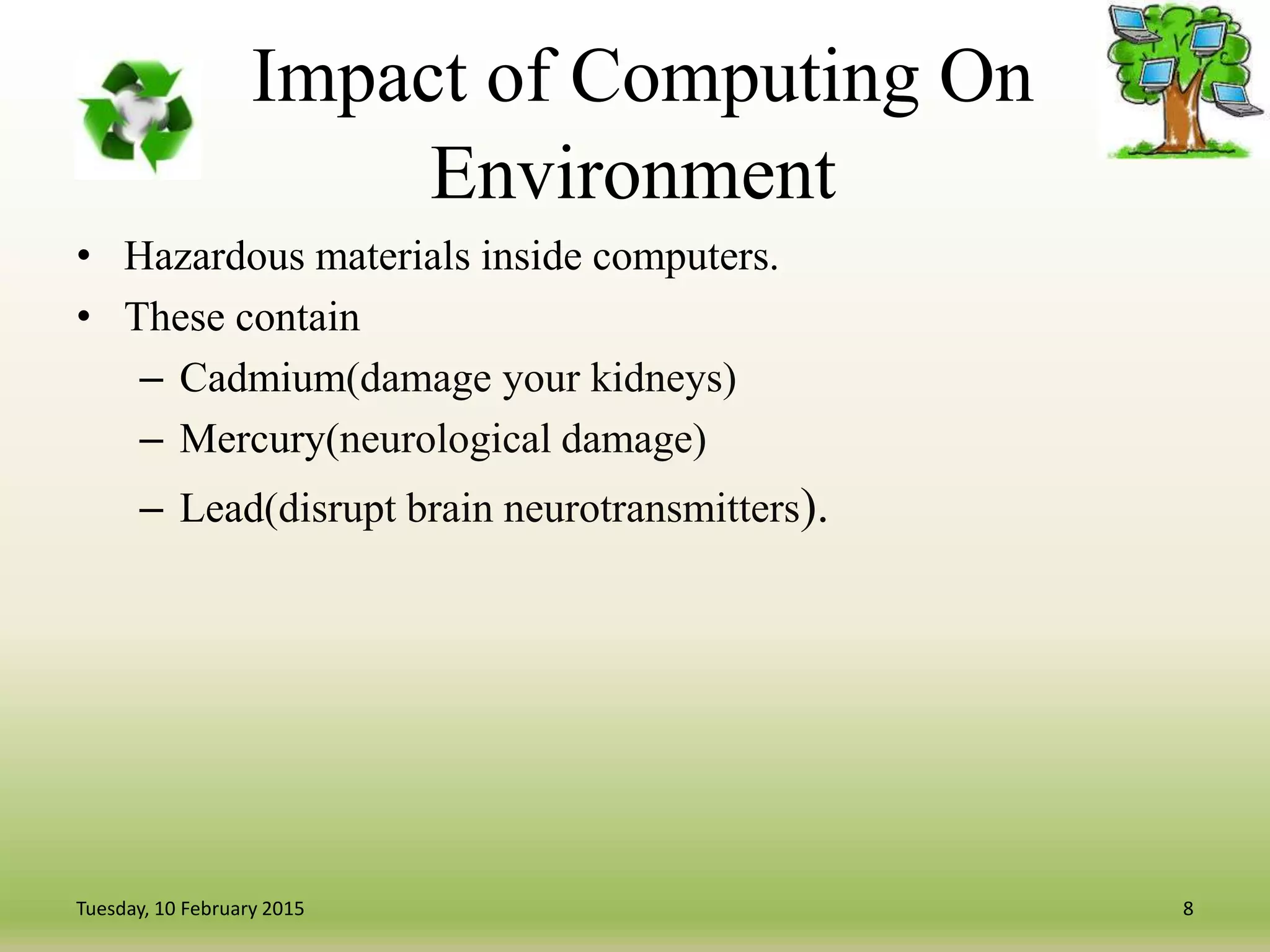 Impact of Computing On
Environment
• Hazardous materials inside computers.
• These contain
– Cadmium(damage your kidneys)
– Mercury(neurological damage)
– Lead(disrupt brain neurotransmitters).
8Tuesday, 10 February 2015
 