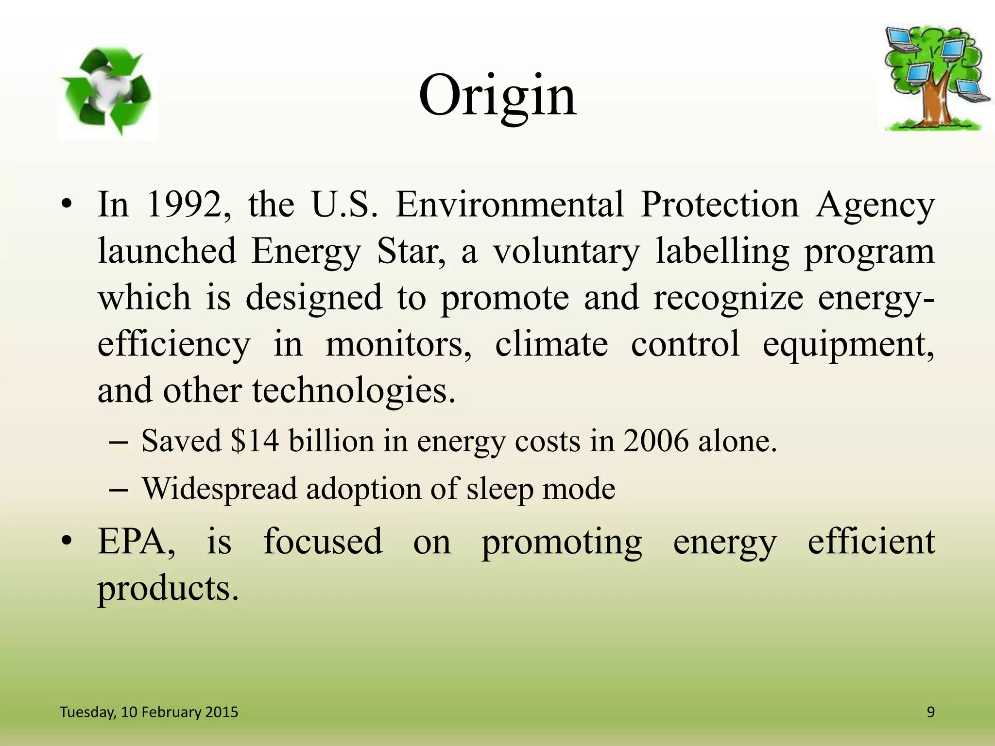 Origin
• In 1992, the U.S. Environmental Protection Agency
launched Energy Star, a voluntary labelling program
which is designed to promote and recognize energy-
efficiency in monitors, climate control equipment,
and other technologies.
– Saved $14 billion in energy costs in 2006 alone.
– Widespread adoption of sleep mode
• EPA, is focused on promoting energy efficient
products.
9Tuesday, 10 February 2015
 
