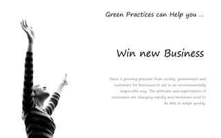 Green Practices can Help you …




     Win new Business

 There is growing pressure from society, government and
   customers for businesses to act in an environmentally
       responsible way. The attitudes and expectations of
  consumers are changing rapidly and businesses need to
                                be able to adapt quickly.
 
