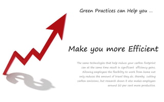 Green Practices can Help you …




Make you more Efficient
  The same technologies that help reduce your carbon footprint
     can at the same time result in significant efficiency gains.
      Allowing employees the flexibility to work from home not
   only reduces the amount of travel they do, thereby cutting
  carbon emissions, but research shows it also makes employees
                          around 20 per cent more productive.
 
