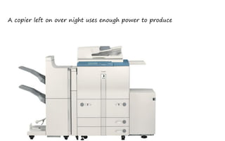 A copier left on over night uses enough power to produce
 