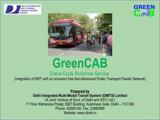 GreenCAB Dial-a-Cycle Rickshaw Service  (Integration of BRT with an emission free Non-Motorized Public Transport Feeder Network) Prepared by Delhi Integrated Multi-Modal Transit System (DIMTS) Limited (A Joint Venture of Govt. of Delhi and IDFC Ltd.) 1 st  Floor Maharana Pratap ISBT Building, Kashmere Gate, Delhi – 110 006 Phone: 43090100, Fax: 23860966 Website: www.dimts.in 