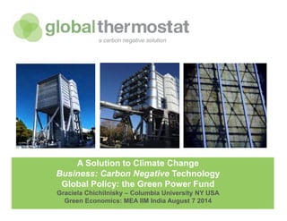 globalthermostat Company Confidential
A Solution to Climate Change
Business: Carbon Negative Technology
Global Policy: the Green Power Fund
Graciela Chichilnisky – Columbia University NY USA
Green Economics: MEA IIM India August 7 2014
a carbon negative solution
 