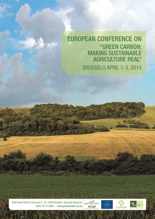 EUROPEAN conference on
“Green Carbon:
MAKING SUSTAINABLE
AGRICULTURE REAL”
BRUSSELS APRIL 1-3, 2014

ECAF Rond Point R. Schuman 6 b5, 1040 Etterbeck -Brussels (Belgium)
0034 957 212663 · www.greencarbon-ca.eu

 