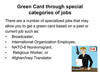 There are a number of specialized jobs that may
allow you to get a green card based on a past or
current job such as:
• Broadcaster,
• International Organization Employee,
• NATO-6 Nonimmigrant,
• Religious Worker, or
• Afghan/Iraqi Translator
Green Card through special
categories of jobs
 