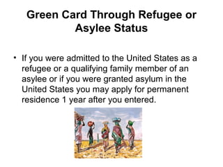 Green Card Through Refugee or
Asylee Status
• If you were admitted to the United States as a
refugee or a qualifying family member of an
asylee or if you were granted asylum in the
United States you may apply for permanent
residence 1 year after you entered.
 
