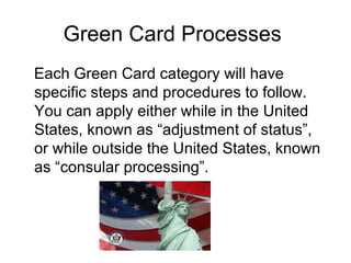 Green Card Processes
Each Green Card category will have
specific steps and procedures to follow.
You can apply either while in the United
States, known as “adjustment of status”,
or while outside the United States, known
as “consular processing”.
 
