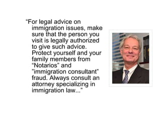 “For legal advice on
immigration issues, make
sure that the person you
visit is legally authorized
to give such advice.
Protect yourself and your
family members from
“Notarios” and
”immigration consultant”
fraud. Always consult an
attorney specializing in
immigration law...”
 