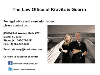 The Law Office of Kravitz & Guerra
For legal advice and more information,
please contact us:
800 Brickell Avenue, Suite #701
Miami, FL 33131
Phone (+1) 305-372-0222
Fax (+1) 305-372-0400
Email: attorney@kravitzlaw.com
Or follow us Facebook or Twitter
facebook.com/KravitzLaw
twitter.com/KravitzLaw
 