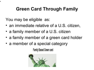Green Card Through Family
You may be eligible as:
• an immediate relative of a U.S. citizen,
• a family member of a U.S. citizen
• a family member of a green card holder
• a member of a special category
••
 