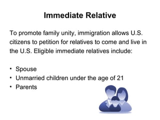 Immediate Relative
To promote family unity, immigration allows U.S.
citizens to petition for relatives to come and live in
the U.S. Eligible immediate relatives include:
• Spouse
• Unmarried children under the age of 21
• Parents
 