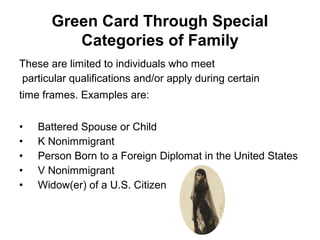 These are limited to individuals who meet
particular qualifications and/or apply during certain
time frames. Examples are:
• Battered Spouse or Child
• K Nonimmigrant
• Person Born to a Foreign Diplomat in the United States
• V Nonimmigrant
• Widow(er) of a U.S. Citizen
Green Card Through Special
Categories of Family
 