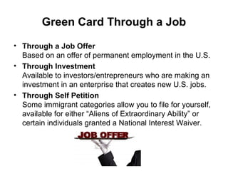Green Card Through a Job
• Through a Job Offer
Based on an offer of permanent employment in the U.S.
• Through Investment
Available to investors/entrepreneurs who are making an
investment in an enterprise that creates new U.S. jobs.
• Through Self Petition
Some immigrant categories allow you to file for yourself,
available for either “Aliens of Extraordinary Ability” or
certain individuals granted a National Interest Waiver.
 