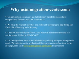 Why usimmigration-center.com
 Usimmigration-center.com has helped many people to successfully
complete and file the Form I-90 with USCIS.
 We have the relevant expertise and sufficient experience to help filling the
Form I-90 effectively and efficiently.
 To know how to fill your Green Card Renewal Form error-free and in a
swift manner: Call us at 888-943-4625.
 US Immigration Center is an affordable way to help with your immigration
needs. We make the entire application filling process stress-free, time saving
and enjoyable. Visit www.usimmigration-center.com to learn more.
 