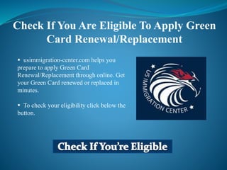  usimmigration-center.com helps you
prepare to apply Green Card
Renewal/Replacement through online. Get
your Green Card renewed or replaced in
minutes.
 To check your eligibility click below the
button.
Check If You Are Eligible To Apply Green
Card Renewal/Replacement
 