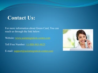 Contact Us:
For more information about Green Card, You can
reach us through the link below:
Website: www.usimmigration-center.com
Toll Free Number: +1-888-943-4625
E-mail: support@usimmigration-center.com
 