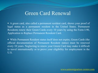 Green Card Renewal
 A green card, also called a permanent resident card, shows your proof of
legal status as a permanent resident in the United States. Permanent
Residents renew their Green Cards every 10 years by using the Form I-90,
Application to Replace Permanent Resident Card.
 While Permanent Resident status itself does not expire, Green Cards (the
official documentation of Permanent Resident status) must be renewed
every 10 years. Neglecting to renew your Green Card may make it difficult
to travel internationally or to prove your eligibility for employment in the
U.S.
www.usimmigration-center.com
 