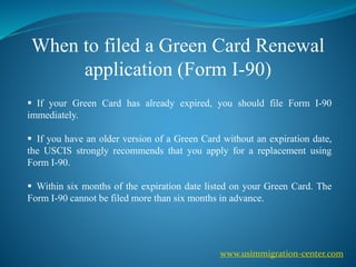 When to filed a Green Card Renewal
application (Form I-90)
 If your Green Card has already expired, you should file Form I-90
immediately.
 If you have an older version of a Green Card without an expiration date,
the USCIS strongly recommends that you apply for a replacement using
Form I-90.
 Within six months of the expiration date listed on your Green Card. The
Form I-90 cannot be filed more than six months in advance.
www.usimmigration-center.com
 