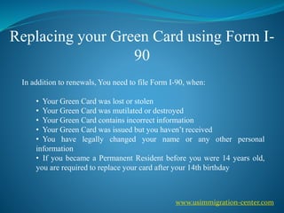 Replacing your Green Card using Form I-
90
In addition to renewals, You need to file Form I-90, when:
• Your Green Card was lost or stolen
• Your Green Card was mutilated or destroyed
• Your Green Card contains incorrect information
• Your Green Card was issued but you haven’t received
• You have legally changed your name or any other personal
information
• If you became a Permanent Resident before you were 14 years old,
you are required to replace your card after your 14th birthday
www.usimmigration-center.com
 
