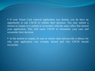  If your Green Card renewal application was denied, you do have an
opportunity to ask USCIS to rethink their decision. You may submit a
motion to reopen or a motion to reconsider with the same office that denied
your application. This will cause USCIS to reexamine your case and
reconsider their decision.
 In the motion to reopen, be sure to clearly state and provide evidence for
why your application was wrongly denied and why USCIS should
reconsider.
 