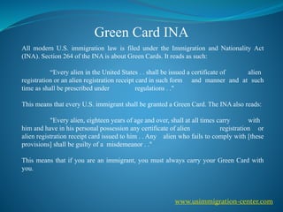 Green Card INA
All modern U.S. immigration law is filed under the Immigration and Nationality Act
(INA). Section 264 of the INA is about Green Cards. It reads as such:
“Every alien in the United States . . shall be issued a certificate of alien
registration or an alien registration receipt card in such form and manner and at such
time as shall be prescribed under regulations . ."
This means that every U.S. immigrant shall be granted a Green Card. The INA also reads:
"Every alien, eighteen years of age and over, shall at all times carry with
him and have in his personal possession any certificate of alien registration or
alien registration receipt card issued to him . . Any alien who fails to comply with [these
provisions] shall be guilty of a misdemeanor . ."
This means that if you are an immigrant, you must always carry your Green Card with
you.
www.usimmigration-center.com
 