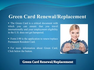Green Card Renewal/Replacement
 The Green Card is a critical document with
which you can ensure that you travel
internationally and your employment eligibility
in the U.S. does not get hampered.
 Form I-90 is the application to renew/replace
Permanent Resident Card.
 For more information about Green Card,
Click below the button.
 