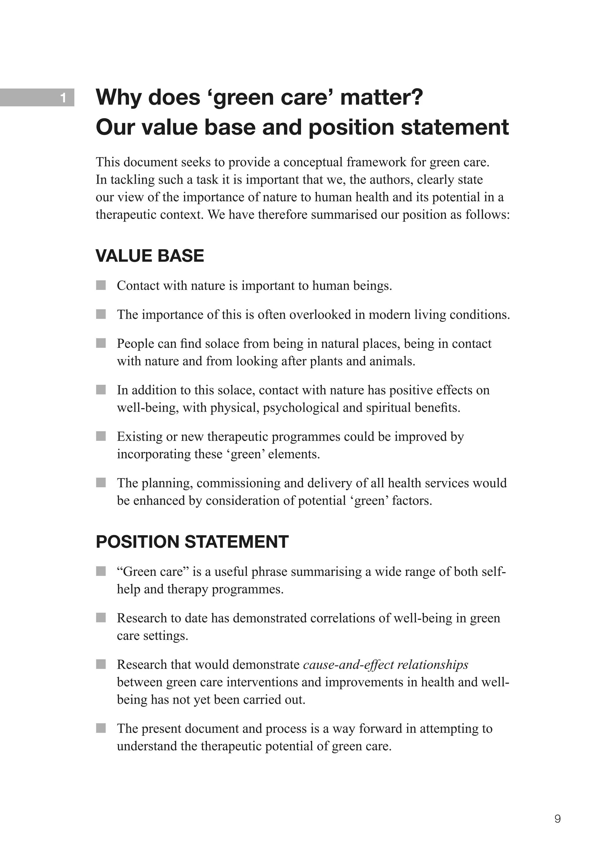 1   Why does ‘green care’ matter?
    Our value base and position statement
    This document seeks to provide a conceptual framework for green care.
    In tackling such a task it is important that we, the authors, clearly state
    our view of the importance of nature to human health and its potential in a
    therapeutic context. We have therefore summarised our position as follows:


    VALUE BASE
    ■■ Contact with nature is important to human beings.

    ■■ The importance of this is often overlooked in modern living conditions.

    ■■ 	 eople	can	find	solace	from	being	in	natural	places,	being	in	contact	
       P
       with nature and from looking after plants and animals.

    ■■ In addition to this solace, contact with nature has positive effects on
       well-being,	with	physical,	psychological	and	spiritual	benefits.

    ■■ Existing or new therapeutic programmes could be improved by
       incorporating these ‘green’ elements.

    ■■ The planning, commissioning and delivery of all health services would
       be enhanced by consideration of potential ‘green’ factors.


    POSITION STATEMENT
    ■■ “Green care” is a useful phrase summarising a wide range of both self-
       help and therapy programmes.

    ■■ Research to date has demonstrated correlations of well-being in green
       care settings.

    ■■ Research that would demonstrate cause-and-effect relationships
       between green care interventions and improvements in health and well-
       being has not yet been carried out.

    ■■ The present document and process is a way forward in attempting to
       understand the therapeutic potential of green care.




                                                                                  9
 