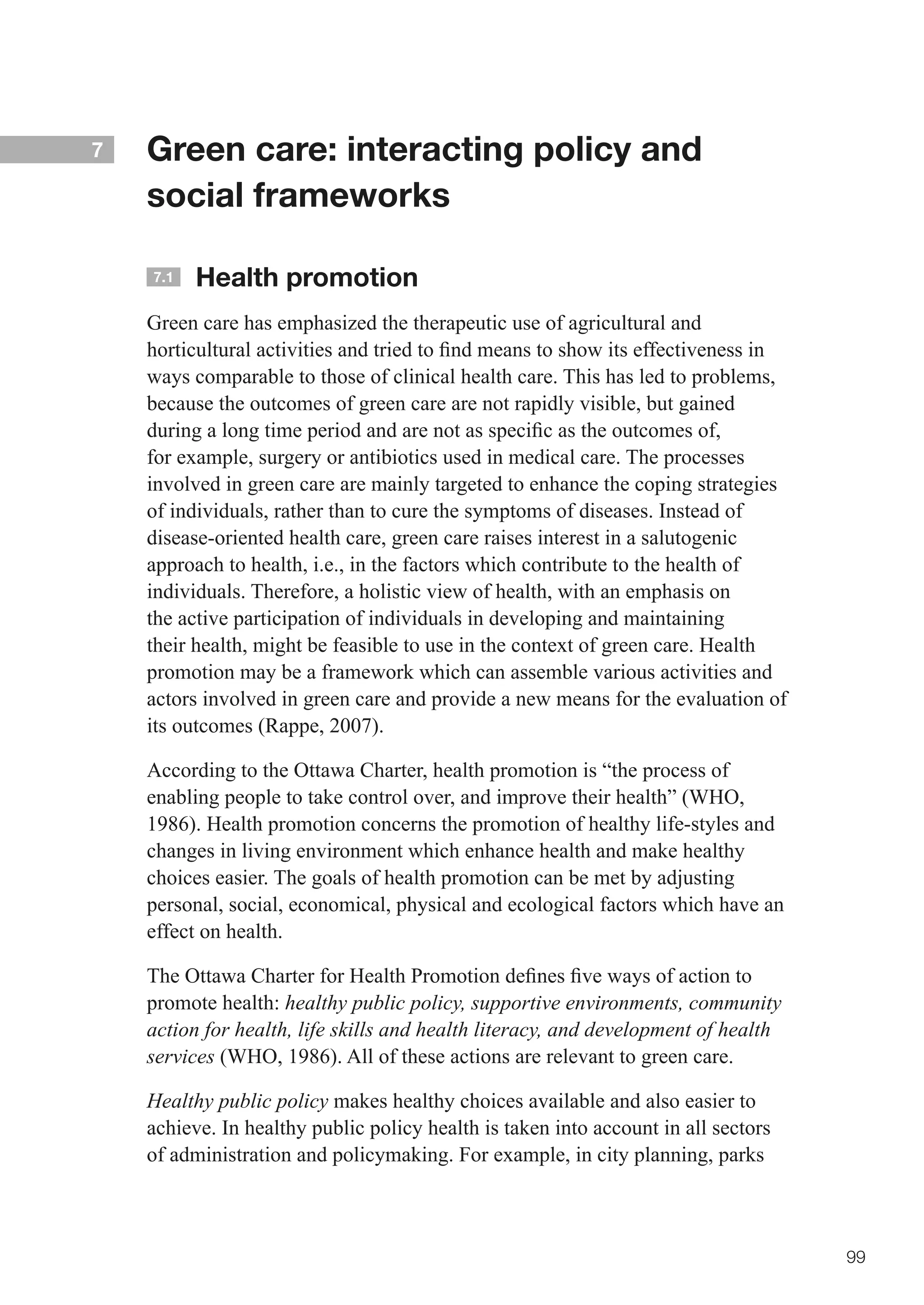 7   Green care: interacting policy and
    social frameworks

    7.1   Health promotion
    Green care has emphasized the therapeutic use of agricultural and
    horticultural	activities	and	tried	to	find	means	to	show	its	effectiveness	in	
    ways comparable to those of clinical health care. This has led to problems,
    because the outcomes of green care are not rapidly visible, but gained
    during	a	long	time	period	and	are	not	as	specific	as	the	outcomes	of,	
    for example, surgery or antibiotics used in medical care. The processes
    involved in green care are mainly targeted to enhance the coping strategies
    of individuals, rather than to cure the symptoms of diseases. Instead of
    disease-oriented health care, green care raises interest in a salutogenic
    approach to health, i.e., in the factors which contribute to the health of
    individuals. Therefore, a holistic view of health, with an emphasis on
    the active participation of individuals in developing and maintaining
    their health, might be feasible to use in the context of green care. Health
    promotion may be a framework which can assemble various activities and
    actors involved in green care and provide a new means for the evaluation of
    its outcomes (Rappe, 2007).

    According to the Ottawa Charter, health promotion is “the process of
    enabling people to take control over, and improve their health” (WHO,
    1986). Health promotion concerns the promotion of healthy life-styles and
    changes in living environment which enhance health and make healthy
    choices easier. The goals of health promotion can be met by adjusting
    personal, social, economical, physical and ecological factors which have an
    effect on health.

    The	Ottawa	Charter	for	Health	Promotion	defines	five	ways	of	action	to	
    promote health: healthy public policy, supportive environments, community
    action for health, life skills and health literacy, and development of health
    services (WHO, 1986). All of these actions are relevant to green care.

    Healthy public policy makes healthy choices available and also easier to
    achieve. In healthy public policy health is taken into account in all sectors
    of administration and policymaking. For example, in city planning, parks



                                                                                     99
 