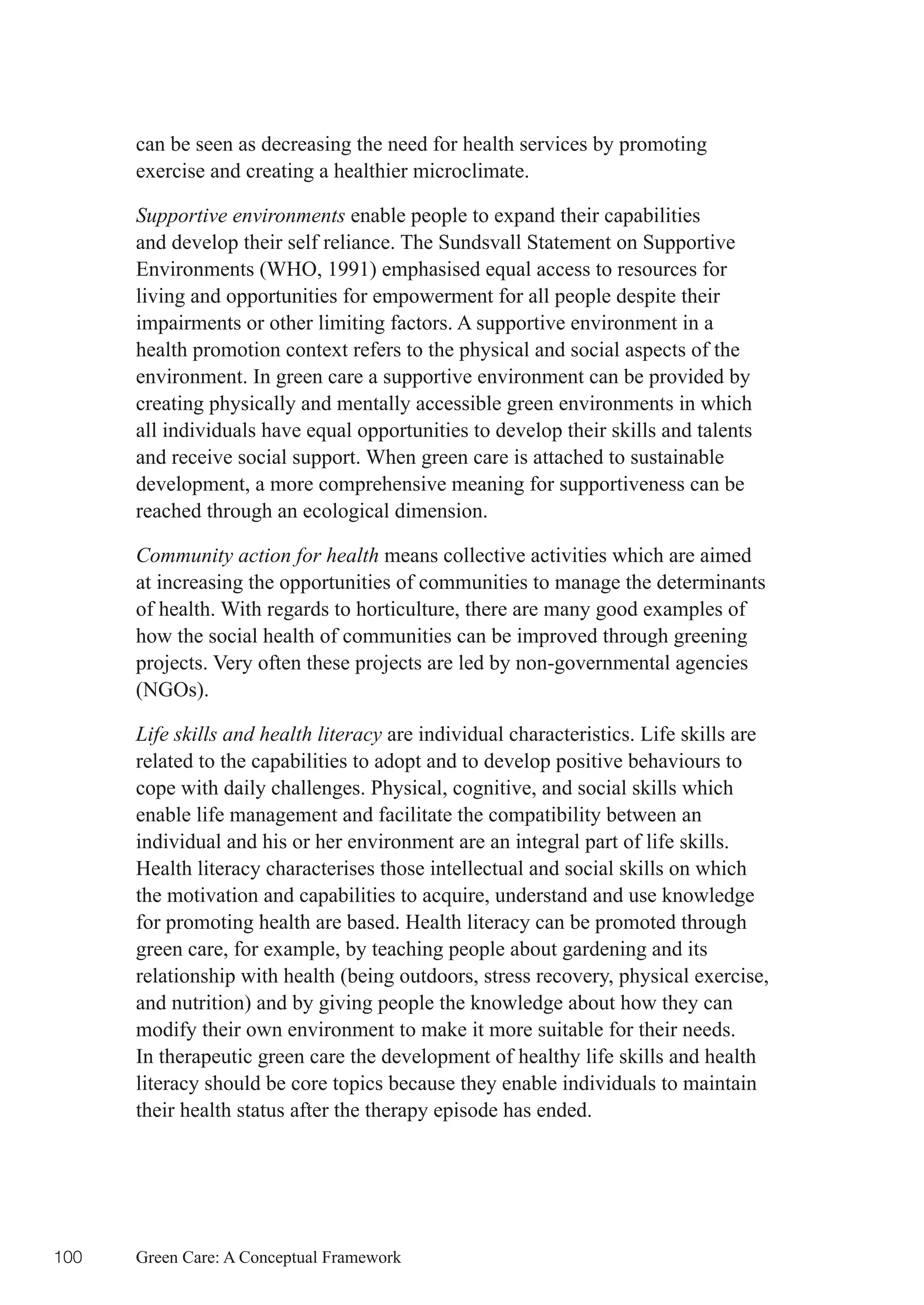can be seen as decreasing the need for health services by promoting
      exercise and creating a healthier microclimate.

      Supportive environments enable people to expand their capabilities
      and develop their self reliance. The Sundsvall Statement on Supportive
      Environments (WHO, 1991) emphasised equal access to resources for
      living and opportunities for empowerment for all people despite their
      impairments or other limiting factors. A supportive environment in a
      health promotion context refers to the physical and social aspects of the
      environment. In green care a supportive environment can be provided by
      creating physically and mentally accessible green environments in which
      all individuals have equal opportunities to develop their skills and talents
      and receive social support. When green care is attached to sustainable
      development, a more comprehensive meaning for supportiveness can be
      reached through an ecological dimension.

      Community action for health means collective activities which are aimed
      at increasing the opportunities of communities to manage the determinants
      of health. With regards to horticulture, there are many good examples of
      how the social health of communities can be improved through greening
      projects. Very often these projects are led by non-governmental agencies
      (NGOs).

      Life skills and health literacy are individual characteristics. Life skills are
      related to the capabilities to adopt and to develop positive behaviours to
      cope with daily challenges. Physical, cognitive, and social skills which
      enable life management and facilitate the compatibility between an
      individual and his or her environment are an integral part of life skills.
      Health literacy characterises those intellectual and social skills on which
      the motivation and capabilities to acquire, understand and use knowledge
      for promoting health are based. Health literacy can be promoted through
      green care, for example, by teaching people about gardening and its
      relationship with health (being outdoors, stress recovery, physical exercise,
      and nutrition) and by giving people the knowledge about how they can
      modify their own environment to make it more suitable for their needs.
      In therapeutic green care the development of healthy life skills and health
      literacy should be core topics because they enable individuals to maintain
      their health status after the therapy episode has ended.




100   Green Care: A Conceptual Framework
 