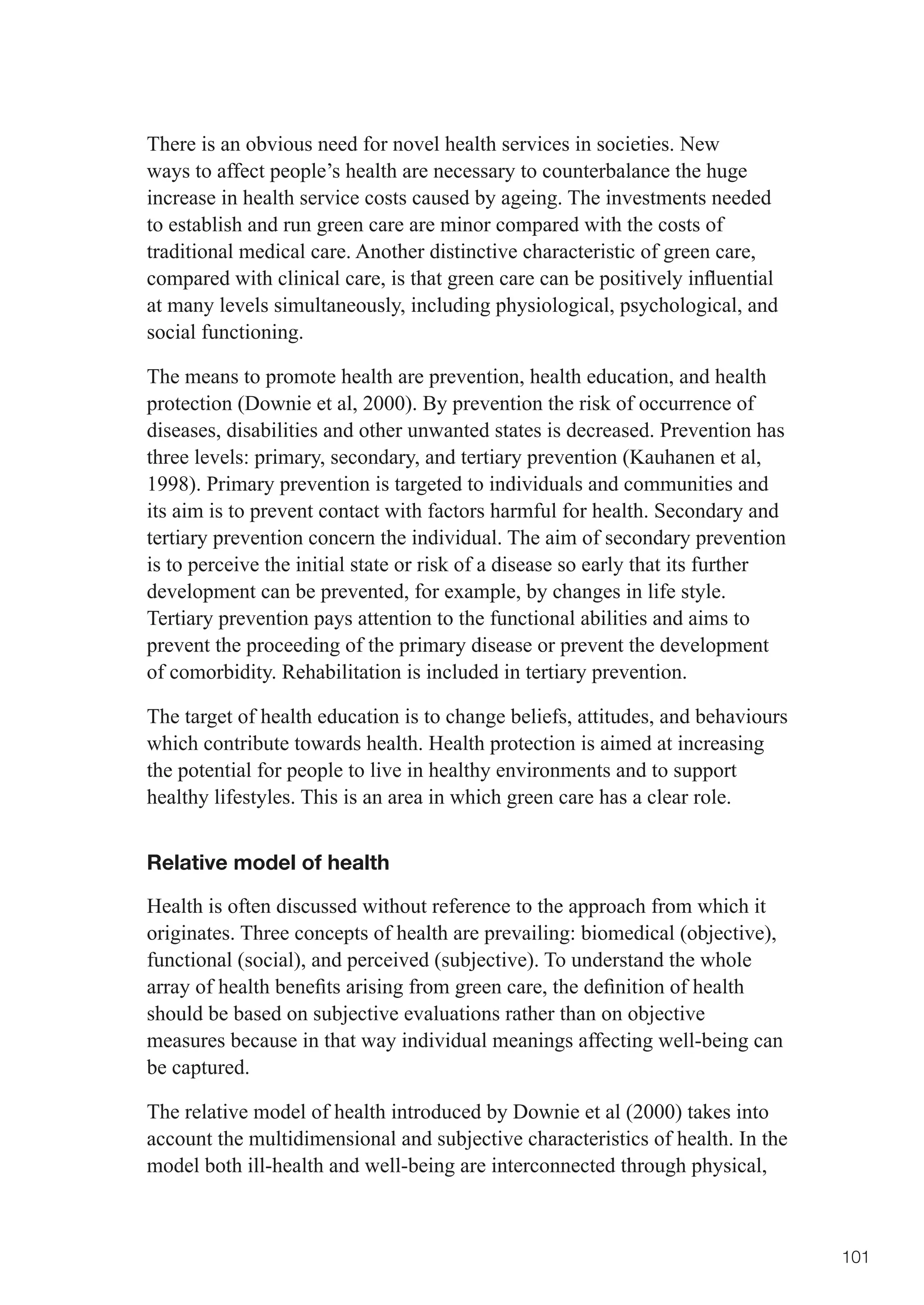 There is an obvious need for novel health services in societies. New
ways to affect people’s health are necessary to counterbalance the huge
increase in health service costs caused by ageing. The investments needed
to establish and run green care are minor compared with the costs of
traditional medical care. Another distinctive characteristic of green care,
compared	with	clinical	care,	is	that	green	care	can	be	positively	influential	
at many levels simultaneously, including physiological, psychological, and
social functioning.

The means to promote health are prevention, health education, and health
protection (Downie et al, 2000). By prevention the risk of occurrence of
diseases, disabilities and other unwanted states is decreased. Prevention has
three levels: primary, secondary, and tertiary prevention (Kauhanen et al,
1998). Primary prevention is targeted to individuals and communities and
its aim is to prevent contact with factors harmful for health. Secondary and
tertiary prevention concern the individual. The aim of secondary prevention
is to perceive the initial state or risk of a disease so early that its further
development can be prevented, for example, by changes in life style.
Tertiary prevention pays attention to the functional abilities and aims to
prevent the proceeding of the primary disease or prevent the development
of comorbidity. Rehabilitation is included in tertiary prevention.

The target of health education is to change beliefs, attitudes, and behaviours
which contribute towards health. Health protection is aimed at increasing
the potential for people to live in healthy environments and to support
healthy lifestyles. This is an area in which green care has a clear role.


Relative model of health

Health is often discussed without reference to the approach from which it
originates. Three concepts of health are prevailing: biomedical (objective),
functional (social), and perceived (subjective). To understand the whole
array	of	health	benefits	arising	from	green	care,	the	definition	of	health	
should be based on subjective evaluations rather than on objective
measures because in that way individual meanings affecting well-being can
be captured.

The relative model of health introduced by Downie et al (2000) takes into
account the multidimensional and subjective characteristics of health. In the
model both ill-health and well-being are interconnected through physical,



                                                                                  101
 