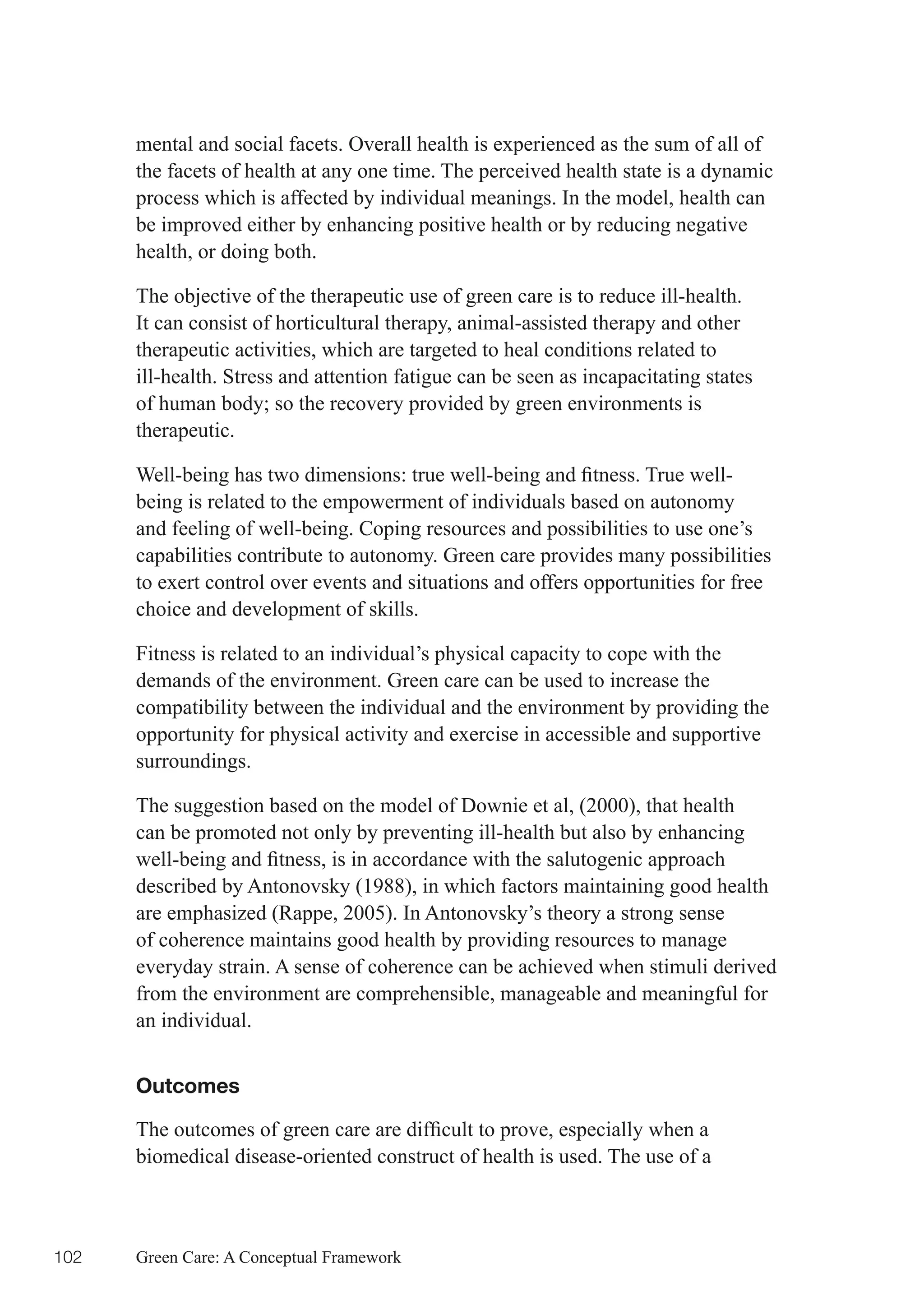 mental and social facets. Overall health is experienced as the sum of all of
      the facets of health at any one time. The perceived health state is a dynamic
      process which is affected by individual meanings. In the model, health can
      be improved either by enhancing positive health or by reducing negative
      health, or doing both.

      The objective of the therapeutic use of green care is to reduce ill-health.
      It can consist of horticultural therapy, animal-assisted therapy and other
      therapeutic activities, which are targeted to heal conditions related to
      ill-health. Stress and attention fatigue can be seen as incapacitating states
      of	human	body;	so	the	recovery	provided	by	green	environments	is	
      therapeutic.

      Well-being	has	two	dimensions:	true	well-being	and	fitness.	True	well-
      being is related to the empowerment of individuals based on autonomy
      and feeling of well-being. Coping resources and possibilities to use one’s
      capabilities contribute to autonomy. Green care provides many possibilities
      to exert control over events and situations and offers opportunities for free
      choice and development of skills.

      Fitness is related to an individual’s physical capacity to cope with the
      demands of the environment. Green care can be used to increase the
      compatibility between the individual and the environment by providing the
      opportunity for physical activity and exercise in accessible and supportive
      surroundings.

      The suggestion based on the model of Downie et al, (2000), that health
      can be promoted not only by preventing ill-health but also by enhancing
      well-being	and	fitness,	is	in	accordance	with	the	salutogenic	approach	
      described by Antonovsky (1988), in which factors maintaining good health
      are emphasized (Rappe, 2005). In Antonovsky’s theory a strong sense
      of coherence maintains good health by providing resources to manage
      everyday strain. A sense of coherence can be achieved when stimuli derived
      from the environment are comprehensible, manageable and meaningful for
      an individual.


      Outcomes

      The	outcomes	of	green	care	are	difficult	to	prove,	especially	when	a	
      biomedical disease-oriented construct of health is used. The use of a



102   Green Care: A Conceptual Framework
 