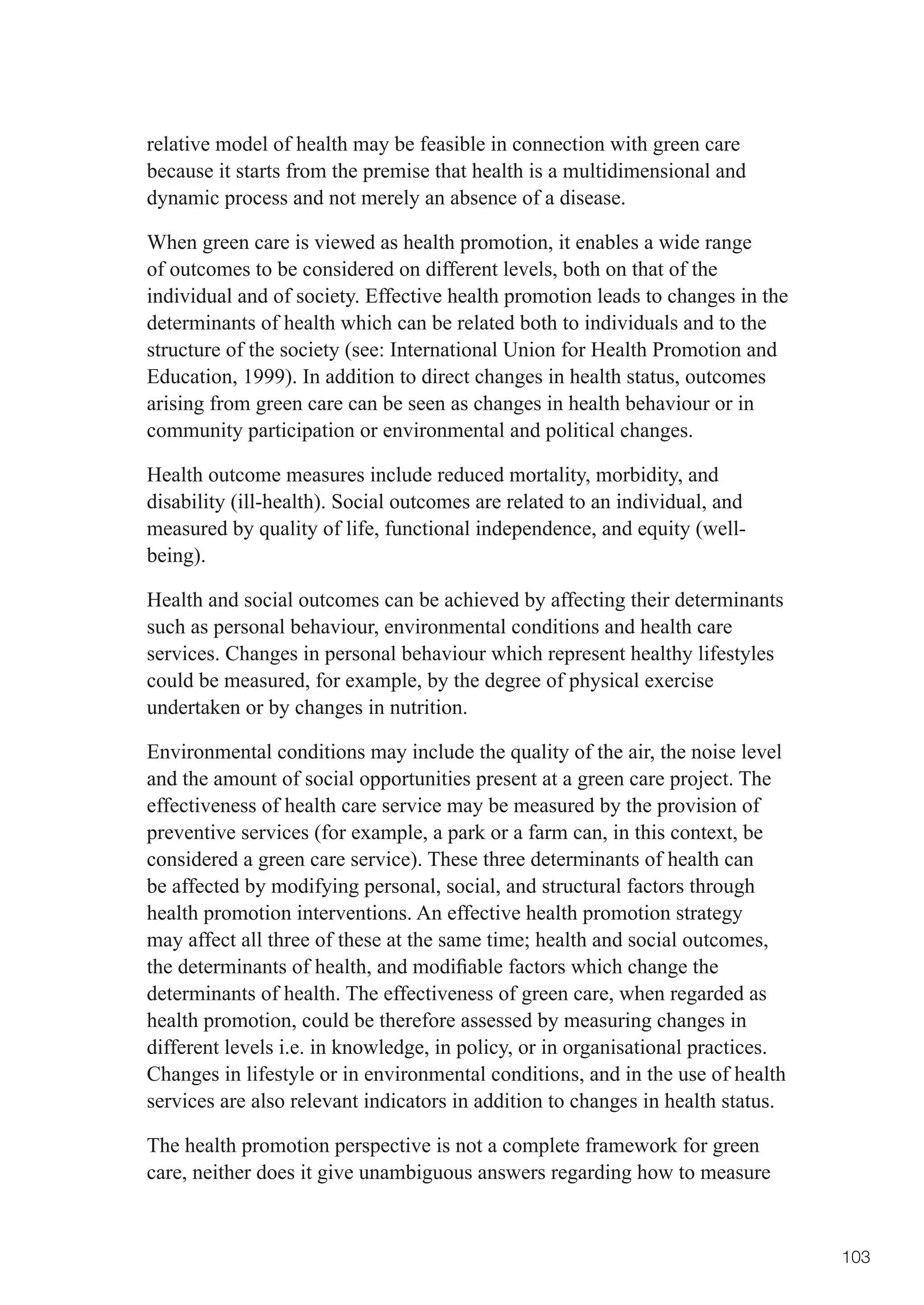 relative model of health may be feasible in connection with green care
because it starts from the premise that health is a multidimensional and
dynamic process and not merely an absence of a disease.

When green care is viewed as health promotion, it enables a wide range
of outcomes to be considered on different levels, both on that of the
individual and of society. Effective health promotion leads to changes in the
determinants of health which can be related both to individuals and to the
structure of the society (see: International Union for Health Promotion and
Education, 1999). In addition to direct changes in health status, outcomes
arising from green care can be seen as changes in health behaviour or in
community participation or environmental and political changes.

Health outcome measures include reduced mortality, morbidity, and
disability (ill-health). Social outcomes are related to an individual, and
measured by quality of life, functional independence, and equity (well-
being).

Health and social outcomes can be achieved by affecting their determinants
such as personal behaviour, environmental conditions and health care
services. Changes in personal behaviour which represent healthy lifestyles
could be measured, for example, by the degree of physical exercise
undertaken or by changes in nutrition.

Environmental conditions may include the quality of the air, the noise level
and the amount of social opportunities present at a green care project. The
effectiveness of health care service may be measured by the provision of
preventive services (for example, a park or a farm can, in this context, be
considered a green care service). These three determinants of health can
be affected by modifying personal, social, and structural factors through
health promotion interventions. An effective health promotion strategy
may	affect	all	three	of	these	at	the	same	time;	health	and	social	outcomes,	
the	determinants	of	health,	and	modifiable	factors	which	change	the	
determinants of health. The effectiveness of green care, when regarded as
health promotion, could be therefore assessed by measuring changes in
different levels i.e. in knowledge, in policy, or in organisational practices.
Changes in lifestyle or in environmental conditions, and in the use of health
services are also relevant indicators in addition to changes in health status.

The health promotion perspective is not a complete framework for green
care, neither does it give unambiguous answers regarding how to measure


                                                                                 103
 