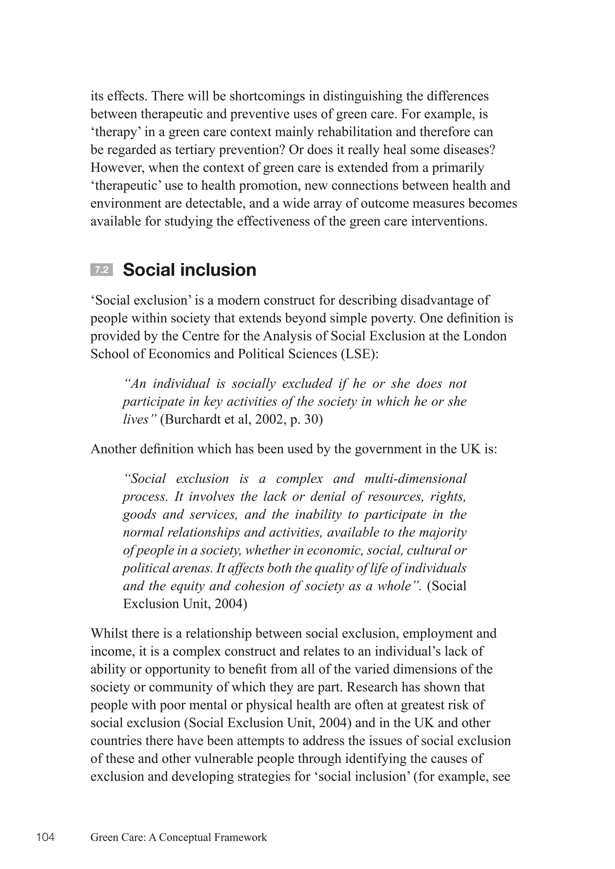 its effects. There will be shortcomings in distinguishing the differences
      between therapeutic and preventive uses of green care. For example, is
      ‘therapy’ in a green care context mainly rehabilitation and therefore can
      be regarded as tertiary prevention? Or does it really heal some diseases?
      However, when the context of green care is extended from a primarily
      ‘therapeutic’ use to health promotion, new connections between health and
      environment are detectable, and a wide array of outcome measures becomes
      available for studying the effectiveness of the green care interventions.


      7.2   Social inclusion
      ‘Social exclusion’ is a modern construct for describing disadvantage of
      people	within	society	that	extends	beyond	simple	poverty.	One	definition	is	
      provided by the Centre for the Analysis of Social Exclusion at the London
      School of Economics and Political Sciences (LSE):

            “An individual is socially excluded if he or she does not
            participate in key activities of the society in which he or she
            lives” (Burchardt et al, 2002, p. 30)

      Another	definition	which	has	been	used	by	the	government	in	the	UK	is:

            “Social exclusion is a complex and multi-dimensional
            process. It involves the lack or denial of resources, rights,
            goods and services, and the inability to participate in the
            normal relationships and activities, available to the majority
            of people in a society, whether in economic, social, cultural or
            political arenas. It affects both the quality of life of individuals
            and the equity and cohesion of society as a whole”. (Social
            Exclusion Unit, 2004)

      Whilst there is a relationship between social exclusion, employment and
      income, it is a complex construct and relates to an individual’s lack of
      ability	or	opportunity	to	benefit	from	all	of	the	varied	dimensions	of	the	
      society or community of which they are part. Research has shown that
      people with poor mental or physical health are often at greatest risk of
      social exclusion (Social Exclusion Unit, 2004) and in the UK and other
      countries there have been attempts to address the issues of social exclusion
      of these and other vulnerable people through identifying the causes of
      exclusion and developing strategies for ‘social inclusion’ (for example, see



104   Green Care: A Conceptual Framework
 