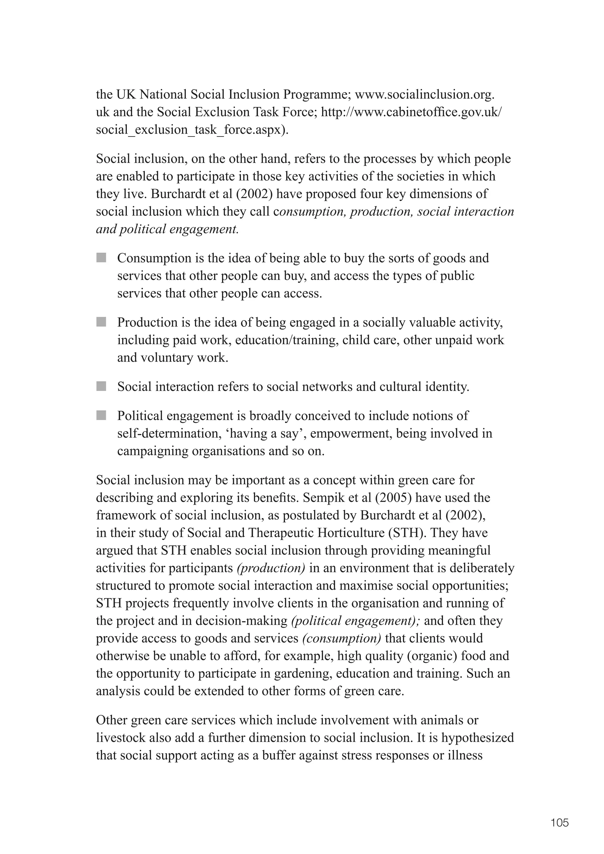 the	UK	National	Social	Inclusion	Programme;	www.socialinclusion.org.
uk	and	the	Social	Exclusion	Task	Force;	http://www.cabinetoffice.gov.uk/
social_exclusion_task_force.aspx).

Social inclusion, on the other hand, refers to the processes by which people
are enabled to participate in those key activities of the societies in which
they live. Burchardt et al (2002) have proposed four key dimensions of
social inclusion which they call consumption, production, social interaction
and political engagement.

■■ Consumption is the idea of being able to buy the sorts of goods and
   services that other people can buy, and access the types of public
   services that other people can access.

■■ Production is the idea of being engaged in a socially valuable activity,
   including paid work, education/training, child care, other unpaid work
   and voluntary work.

■■ Social interaction refers to social networks and cultural identity.

■■ Political engagement is broadly conceived to include notions of
   self-determination, ‘having a say’, empowerment, being involved in
   campaigning organisations and so on.

Social inclusion may be important as a concept within green care for
describing	and	exploring	its	benefits.	Sempik	et	al	(2005)	have	used	the	
framework of social inclusion, as postulated by Burchardt et al (2002),
in their study of Social and Therapeutic Horticulture (STH). They have
argued that STH enables social inclusion through providing meaningful
activities for participants (production) in an environment that is deliberately
structured	to	promote	social	interaction	and	maximise	social	opportunities;	
STH projects frequently involve clients in the organisation and running of
the project and in decision-making (political engagement); and often they
provide access to goods and services (consumption) that clients would
otherwise be unable to afford, for example, high quality (organic) food and
the opportunity to participate in gardening, education and training. Such an
analysis could be extended to other forms of green care.

Other green care services which include involvement with animals or
livestock also add a further dimension to social inclusion. It is hypothesized
that social support acting as a buffer against stress responses or illness



                                                                                  105
 