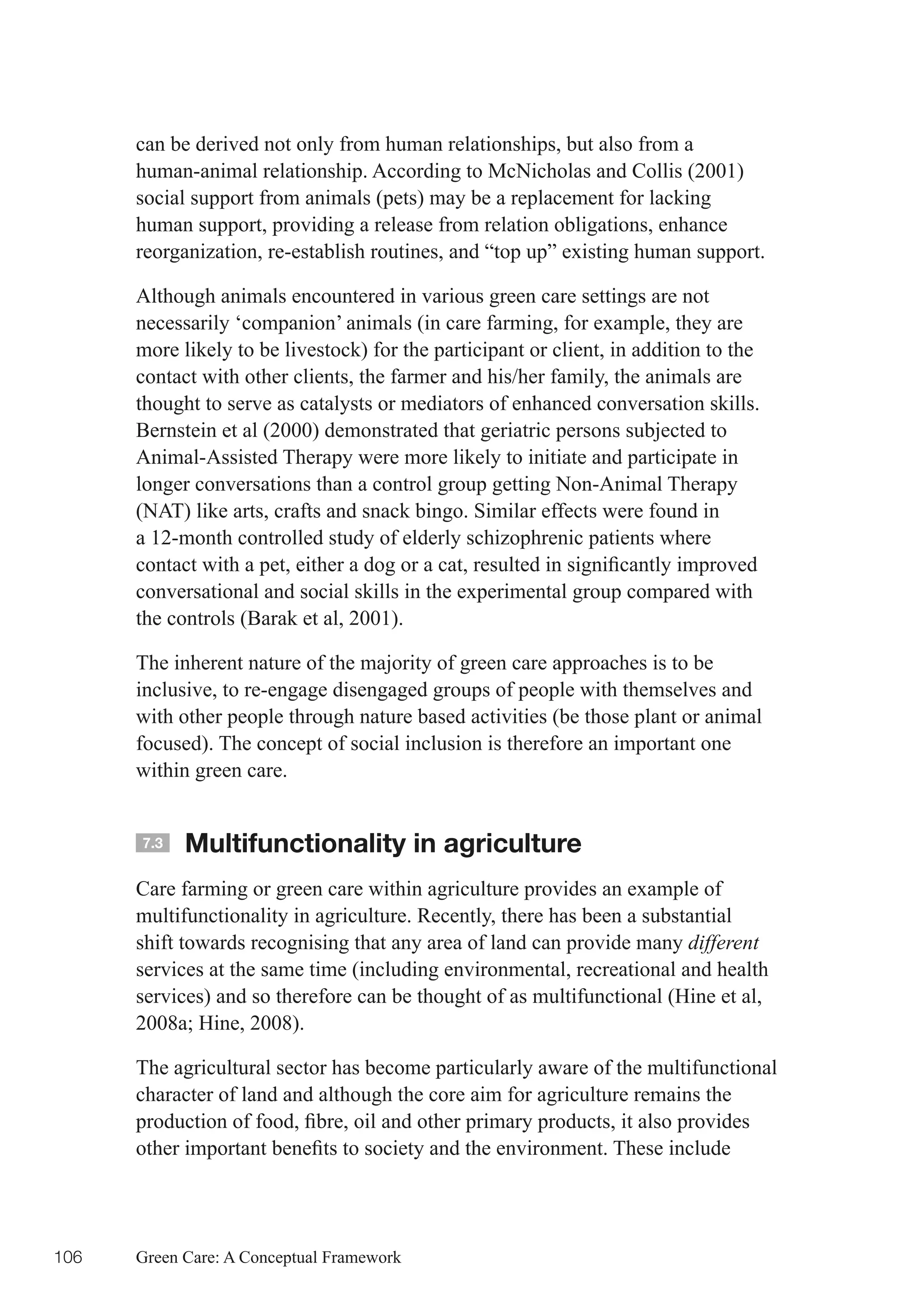 can be derived not only from human relationships, but also from a
      human-animal relationship. According to McNicholas and Collis (2001)
      social support from animals (pets) may be a replacement for lacking
      human support, providing a release from relation obligations, enhance
      reorganization, re-establish routines, and “top up” existing human support.

      Although animals encountered in various green care settings are not
      necessarily ‘companion’ animals (in care farming, for example, they are
      more likely to be livestock) for the participant or client, in addition to the
      contact with other clients, the farmer and his/her family, the animals are
      thought to serve as catalysts or mediators of enhanced conversation skills.
      Bernstein et al (2000) demonstrated that geriatric persons subjected to
      Animal-Assisted Therapy were more likely to initiate and participate in
      longer conversations than a control group getting Non-Animal Therapy
      (NAT) like arts, crafts and snack bingo. Similar effects were found in
      a 12-month controlled study of elderly schizophrenic patients where
      contact	with	a	pet,	either	a	dog	or	a	cat,	resulted	in	significantly	improved	
      conversational and social skills in the experimental group compared with
      the controls (Barak et al, 2001).

      The inherent nature of the majority of green care approaches is to be
      inclusive, to re-engage disengaged groups of people with themselves and
      with other people through nature based activities (be those plant or animal
      focused). The concept of social inclusion is therefore an important one
      within green care.


      7.3   Multifunctionality in agriculture
      Care farming or green care within agriculture provides an example of
      multifunctionality in agriculture. Recently, there has been a substantial
      shift towards recognising that any area of land can provide many different
      services at the same time (including environmental, recreational and health
      services) and so therefore can be thought of as multifunctional (Hine et al,
      2008a;	Hine,	2008).

      The agricultural sector has become particularly aware of the multifunctional
      character of land and although the core aim for agriculture remains the
      production	of	food,	fibre,	oil	and	other	primary	products,	it	also	provides	
      other	important	benefits	to	society	and	the	environment.	These	include	




106   Green Care: A Conceptual Framework
 