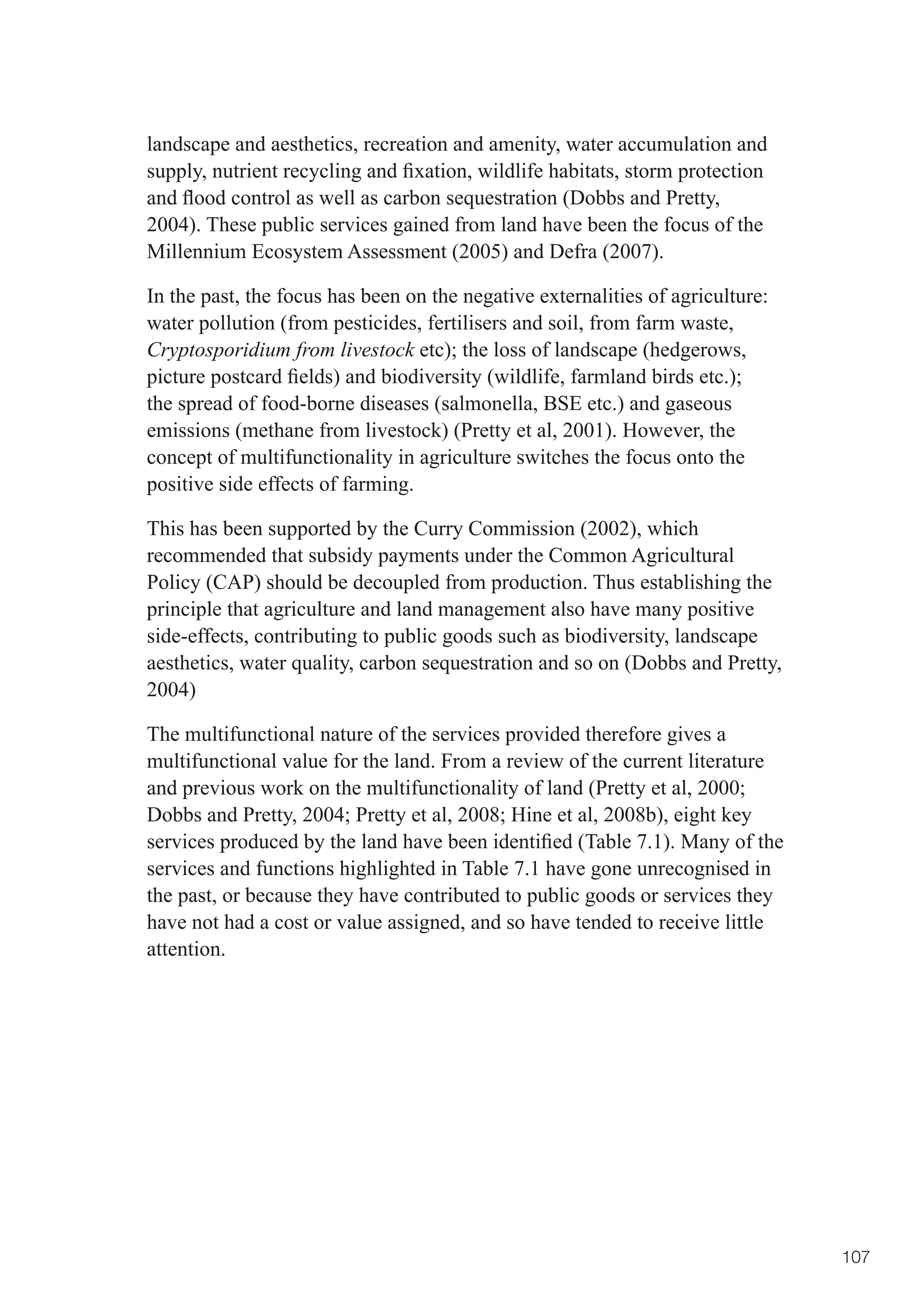 landscape and aesthetics, recreation and amenity, water accumulation and
supply,	nutrient	recycling	and	fixation,	wildlife	habitats,	storm	protection	
and	flood	control	as	well	as	carbon	sequestration	(Dobbs	and	Pretty,	
2004). These public services gained from land have been the focus of the
Millennium Ecosystem Assessment (2005) and Defra (2007).

In the past, the focus has been on the negative externalities of agriculture:
water pollution (from pesticides, fertilisers and soil, from farm waste,
Cryptosporidium from livestock	etc);	the	loss	of	landscape	(hedgerows,	
picture	postcard	fields)	and	biodiversity	(wildlife,	farmland	birds	etc.);	
the spread of food-borne diseases (salmonella, BSE etc.) and gaseous
emissions (methane from livestock) (Pretty et al, 2001). However, the
concept of multifunctionality in agriculture switches the focus onto the
positive side effects of farming.

This has been supported by the Curry Commission (2002), which
recommended that subsidy payments under the Common Agricultural
Policy (CAP) should be decoupled from production. Thus establishing the
principle that agriculture and land management also have many positive
side-effects, contributing to public goods such as biodiversity, landscape
aesthetics, water quality, carbon sequestration and so on (Dobbs and Pretty,
2004)

The multifunctional nature of the services provided therefore gives a
multifunctional value for the land. From a review of the current literature
and	previous	work	on	the	multifunctionality	of	land	(Pretty	et	al,	2000;	
Dobbs	and	Pretty,	2004;	Pretty	et	al,	2008;	Hine	et	al,	2008b),	eight	key	
services	produced	by	the	land	have	been	identified	(Table	7.1).	Many	of	the	
services and functions highlighted in Table 7.1 have gone unrecognised in
the past, or because they have contributed to public goods or services they
have not had a cost or value assigned, and so have tended to receive little
attention.




                                                                                107
 