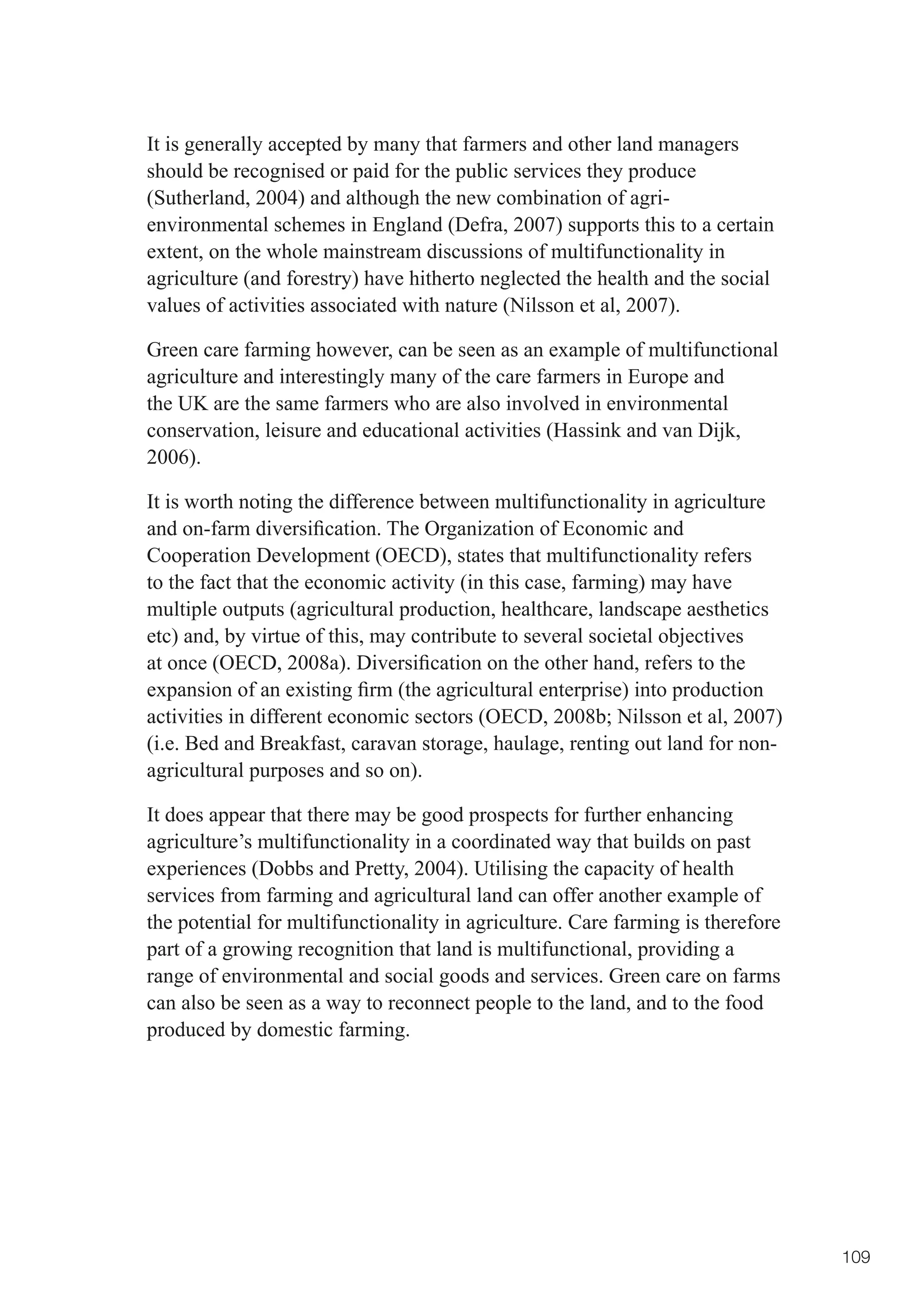 It is generally accepted by many that farmers and other land managers
should be recognised or paid for the public services they produce
(Sutherland, 2004) and although the new combination of agri-
environmental schemes in England (Defra, 2007) supports this to a certain
extent, on the whole mainstream discussions of multifunctionality in
agriculture (and forestry) have hitherto neglected the health and the social
values of activities associated with nature (Nilsson et al, 2007).

Green care farming however, can be seen as an example of multifunctional
agriculture and interestingly many of the care farmers in Europe and
the UK are the same farmers who are also involved in environmental
conservation, leisure and educational activities (Hassink and van Dijk,
2006).

It is worth noting the difference between multifunctionality in agriculture
and	on-farm	diversification.	The	Organization	of	Economic	and	
Cooperation Development (OECD), states that multifunctionality refers
to the fact that the economic activity (in this case, farming) may have
multiple outputs (agricultural production, healthcare, landscape aesthetics
etc) and, by virtue of this, may contribute to several societal objectives
at	once	(OECD,	2008a).	Diversification	on	the	other	hand,	refers	to	the	
expansion	of	an	existing	firm	(the	agricultural	enterprise)	into	production	
activities	in	different	economic	sectors	(OECD,	2008b;	Nilsson	et	al,	2007)	
(i.e. Bed and Breakfast, caravan storage, haulage, renting out land for non-
agricultural purposes and so on).

It does appear that there may be good prospects for further enhancing
agriculture’s multifunctionality in a coordinated way that builds on past
experiences (Dobbs and Pretty, 2004). Utilising the capacity of health
services from farming and agricultural land can offer another example of
the potential for multifunctionality in agriculture. Care farming is therefore
part of a growing recognition that land is multifunctional, providing a
range of environmental and social goods and services. Green care on farms
can also be seen as a way to reconnect people to the land, and to the food
produced by domestic farming.




                                                                                 109
 